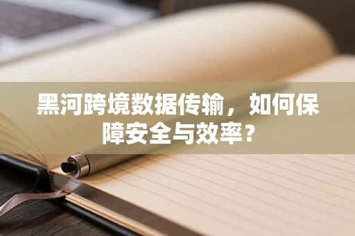 黑河跨境数据传输，如何保障安全与效率？