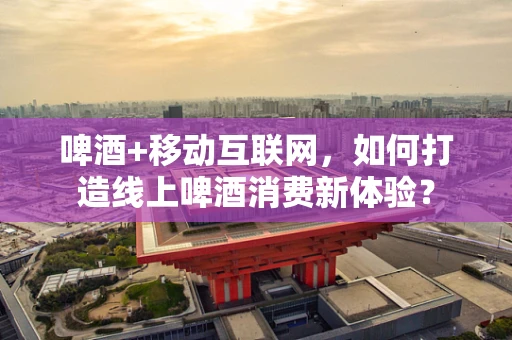 啤酒+移动互联网，如何打造线上啤酒消费新体验？