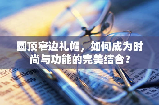 圆顶窄边礼帽，如何成为时尚与功能的完美结合？