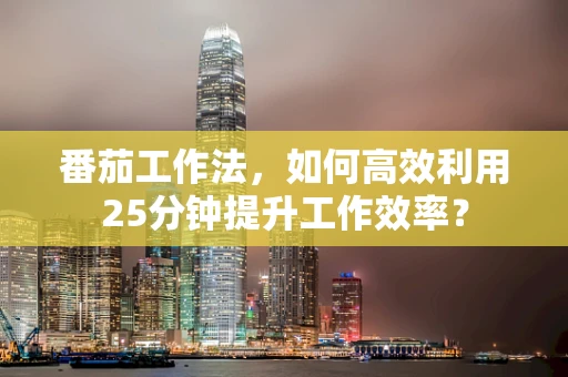 番茄工作法，如何高效利用25分钟提升工作效率？
