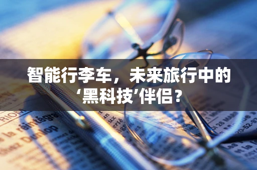 智能行李车，未来旅行中的‘黑科技’伴侣？