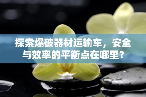 探索爆破器材运输车，安全与效率的平衡点在哪里？