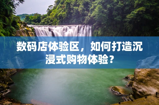 数码店体验区，如何打造沉浸式购物体验？