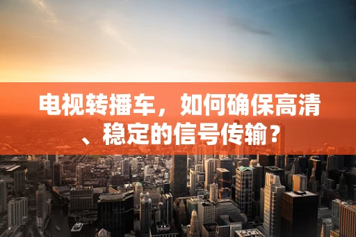 电视转播车，如何确保高清、稳定的信号传输？