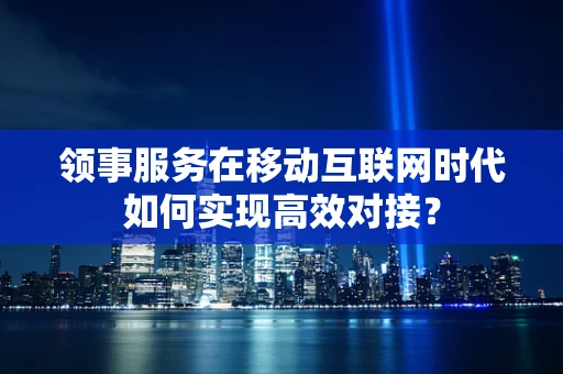 领事服务在移动互联网时代如何实现高效对接？