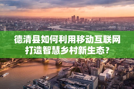 德清县如何利用移动互联网打造智慧乡村新生态？