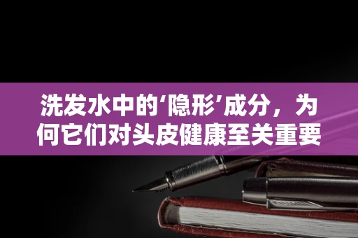 洗发水中的‘隐形’成分，为何它们对头皮健康至关重要？