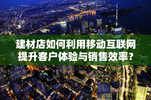 建材店如何利用移动互联网提升客户体验与销售效率？