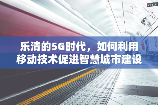 乐清的5G时代，如何利用移动技术促进智慧城市建设？