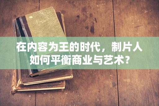 在内容为王的时代，制片人如何平衡商业与艺术？
