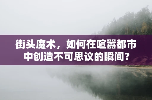 街头魔术，如何在喧嚣都市中创造不可思议的瞬间？