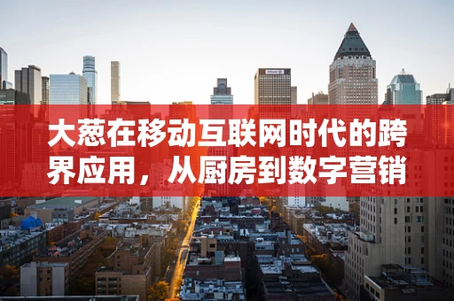 大葱在移动互联网时代的跨界应用，从厨房到数字营销的奇妙之旅？