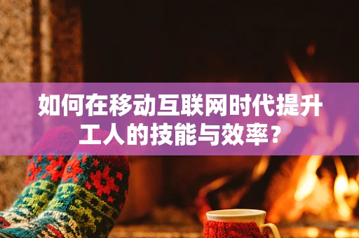 如何在移动互联网时代提升工人的技能与效率？