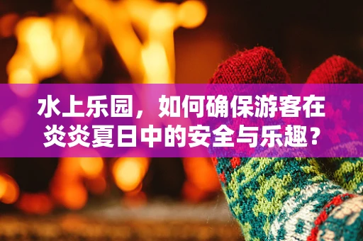 水上乐园，如何确保游客在炎炎夏日中的安全与乐趣？