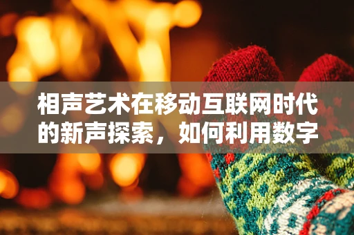 相声艺术在移动互联网时代的新声探索，如何利用数字平台传承与创新？