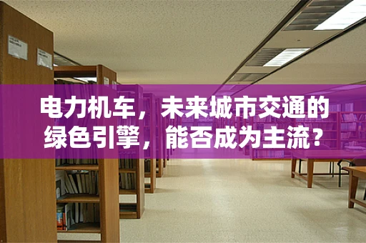 电力机车，未来城市交通的绿色引擎，能否成为主流？
