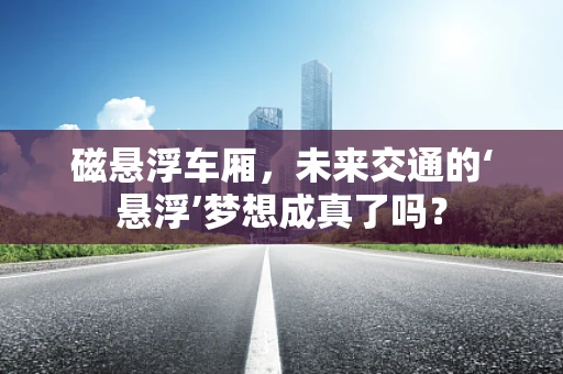 磁悬浮车厢，未来交通的‘悬浮’梦想成真了吗？