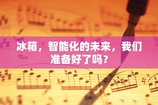 冰箱，智能化的未来，我们准备好了吗？