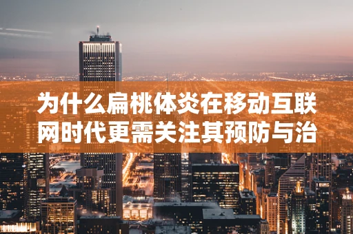 为什么扁桃体炎在移动互联网时代更需关注其预防与治疗？