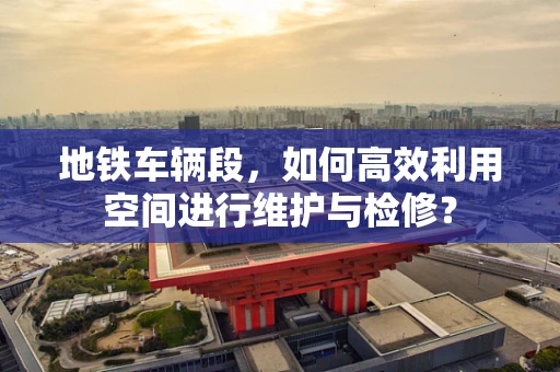 地铁车辆段，如何高效利用空间进行维护与检修？