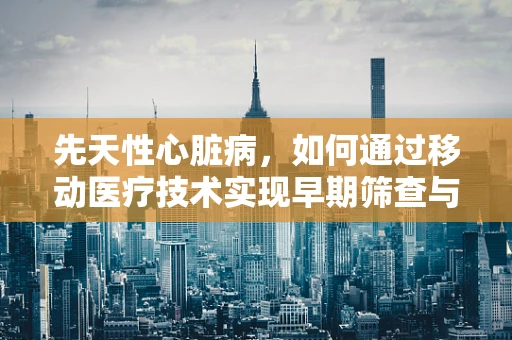 先天性心脏病，如何通过移动医疗技术实现早期筛查与干预？