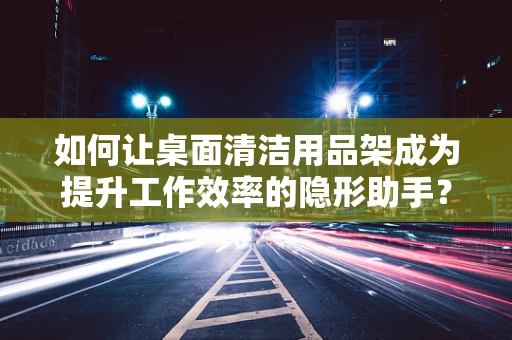 如何让桌面清洁用品架成为提升工作效率的隐形助手？