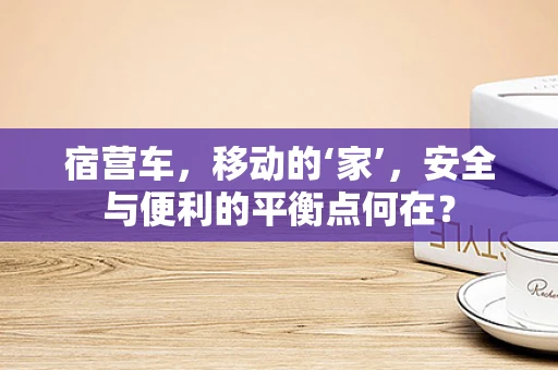宿营车，移动的‘家’，安全与便利的平衡点何在？