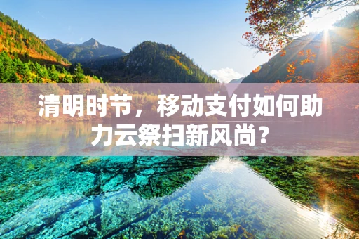 清明时节，移动支付如何助力云祭扫新风尚？
