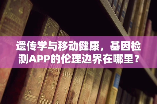 遗传学与移动健康，基因检测APP的伦理边界在哪里？