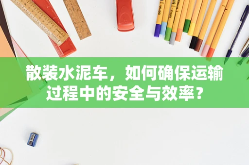 散装水泥车，如何确保运输过程中的安全与效率？