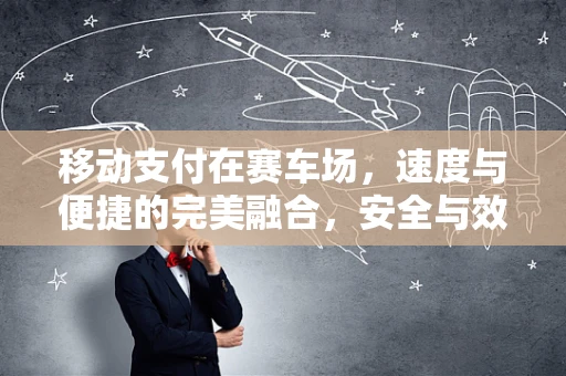 移动支付在赛车场，速度与便捷的完美融合，安全与效率的双重挑战？