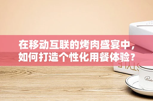 在移动互联的烤肉盛宴中，如何打造个性化用餐体验？