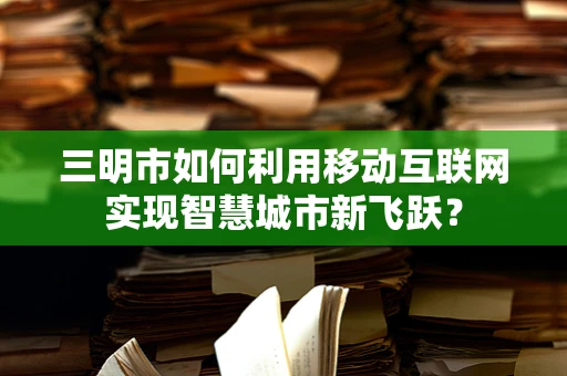 三明市如何利用移动互联网实现智慧城市新飞跃？