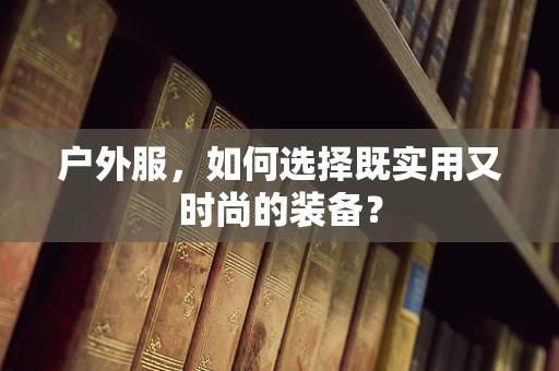 户外服，如何选择既实用又时尚的装备？