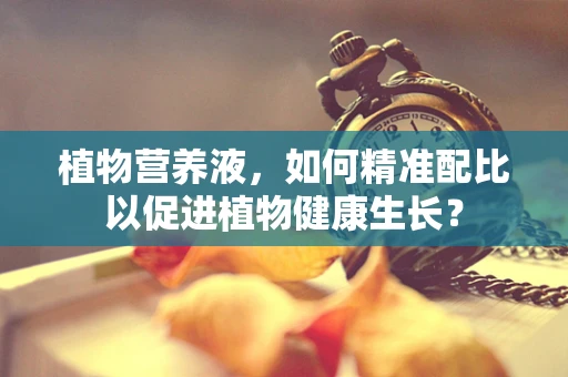 植物营养液，如何精准配比以促进植物健康生长？