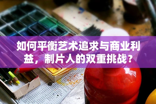 如何平衡艺术追求与商业利益，制片人的双重挑战？