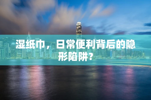湿纸巾，日常便利背后的隐形陷阱？