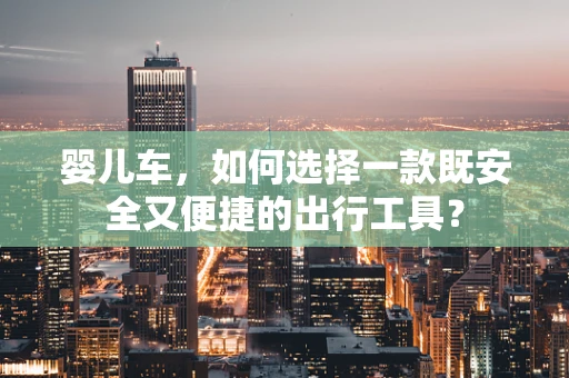 婴儿车，如何选择一款既安全又便捷的出行工具？