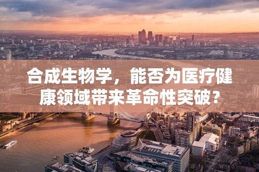 合成生物学，能否为医疗健康领域带来革命性突破？