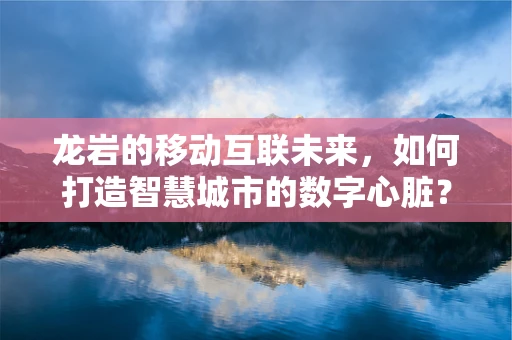 龙岩的移动互联未来，如何打造智慧城市的数字心脏？