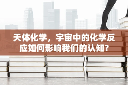天体化学，宇宙中的化学反应如何影响我们的认知？