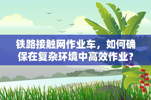 铁路接触网作业车，如何确保在复杂环境中高效作业？