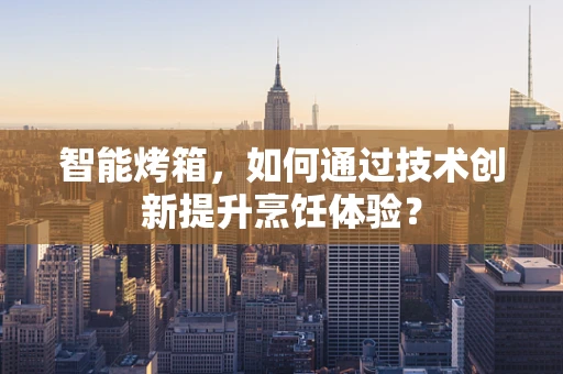智能烤箱，如何通过技术创新提升烹饪体验？
