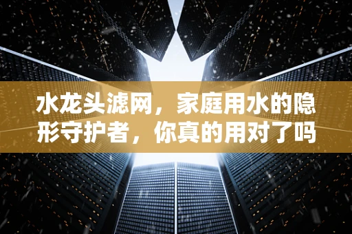 水龙头滤网，家庭用水的隐形守护者，你真的用对了吗？