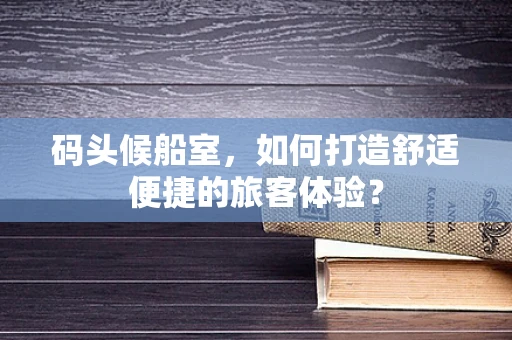 码头候船室，如何打造舒适便捷的旅客体验？