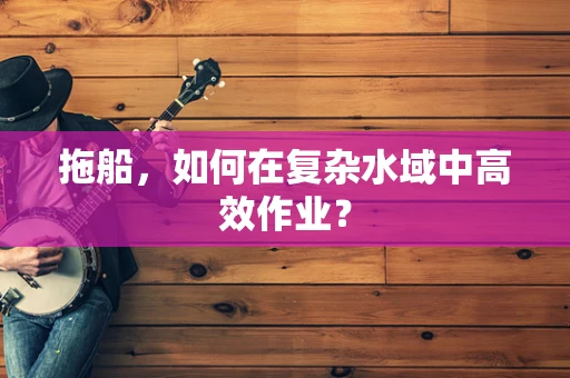 拖船，如何在复杂水域中高效作业？