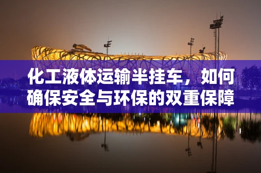 化工液体运输半挂车，如何确保安全与环保的双重保障？