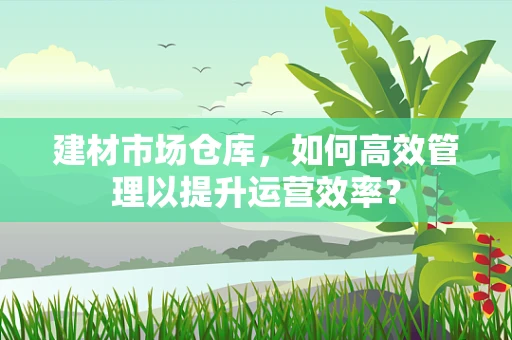 建材市场仓库，如何高效管理以提升运营效率？