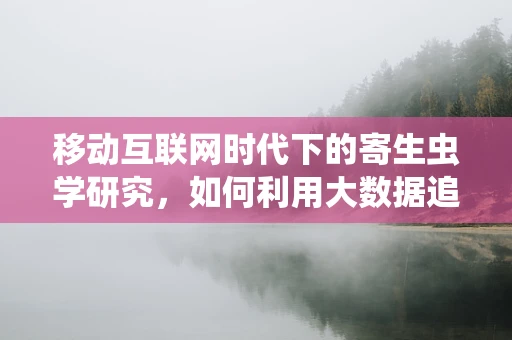 移动互联网时代下的寄生虫学研究，如何利用大数据追踪‘隐形杀手’？