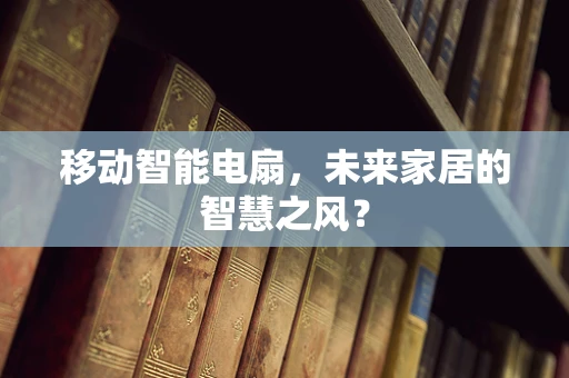 移动智能电扇，未来家居的智慧之风？